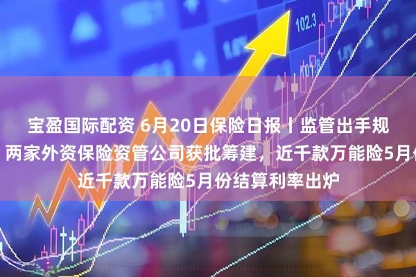 宝盈国际配资 6月20日保险日报丨监管出手规范分红险市场,两家外资保险资管公司获批筹建,近千款万能险5月份结算利率出炉
