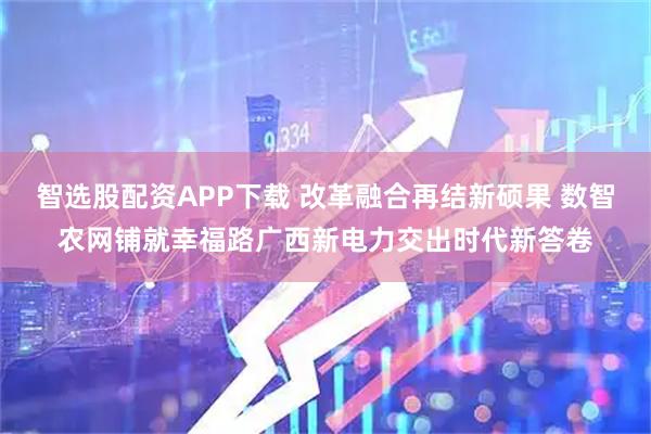 智选股配资APP下载 改革融合再结新硕果 数智农网铺就幸福路广西新电力交出时代新答卷