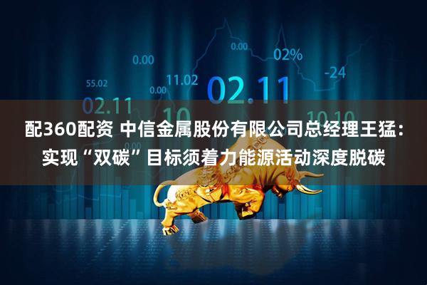 配360配资 中信金属股份有限公司总经理王猛：实现“双碳”目标须着力能源活动深度脱碳
