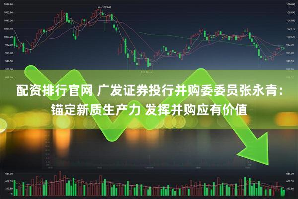 配资排行官网 广发证券投行并购委委员张永青：锚定新质生产力 发挥并购应有价值