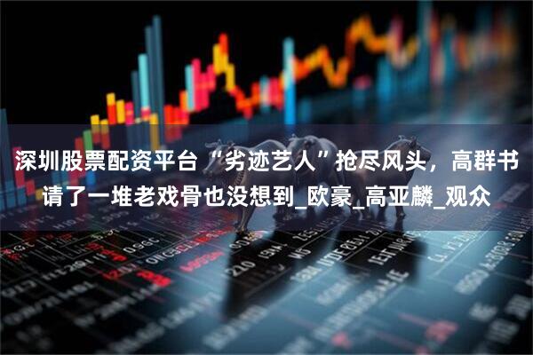 深圳股票配资平台 “劣迹艺人”抢尽风头，高群书请了一堆老戏骨也没想到_欧豪_高亚麟_观众