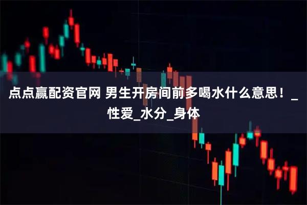 点点赢配资官网 男生开房间前多喝水什么意思！_性爱_水分_身体