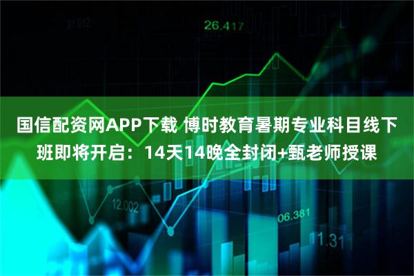 国信配资网APP下载 博时教育暑期专业科目线下班即将开启：14天14晚全封闭+甄老师授课