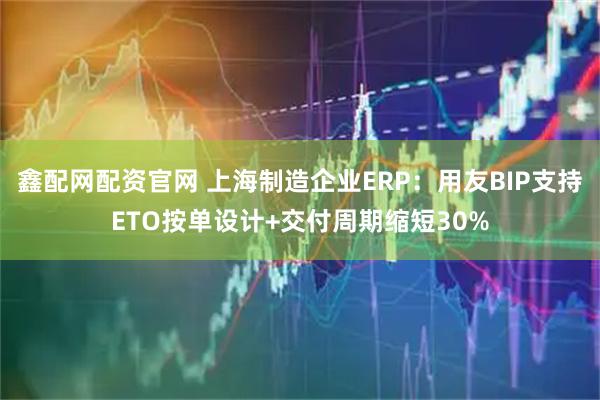 鑫配网配资官网 上海制造企业ERP：用友BIP支持ETO按单设计+交付周期缩短30%