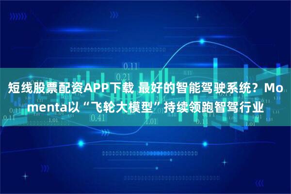 短线股票配资APP下载 最好的智能驾驶系统？Momenta以“飞轮大模型”持续领跑智驾行业
