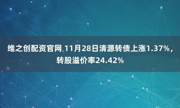 维之创配资官网 11月28日清源转债上涨1.37%，转股溢价率24.42%