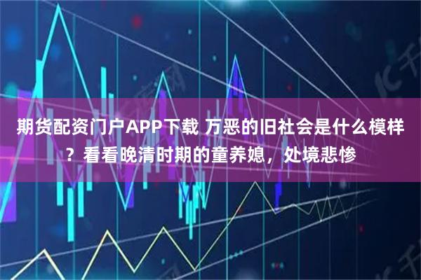 期货配资门户APP下载 万恶的旧社会是什么模样？看看晚清时期的童养媳，处境悲惨