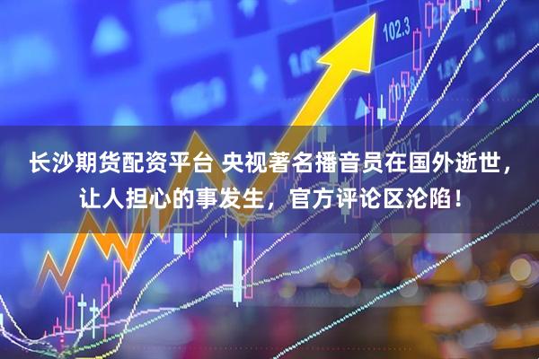 长沙期货配资平台 央视著名播音员在国外逝世，让人担心的事发生，官方评论区沦陷！