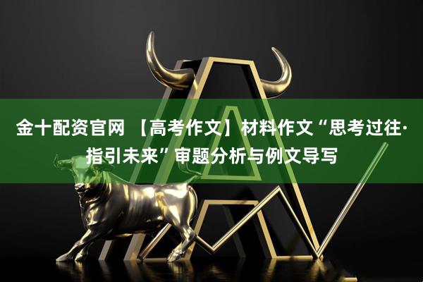 金十配资官网 【高考作文】材料作文“思考过往·指引未来”审题分析与例文导写