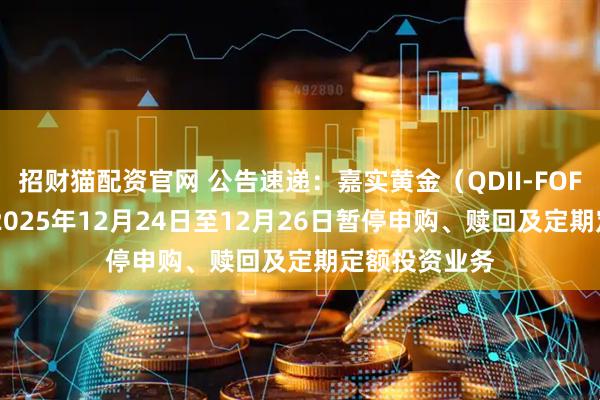 招财猫配资官网 公告速递：嘉实黄金（QDII-FOF-LOF）基金2025年12月24日至12月26日暂停申购、赎回及定期定额投资业务