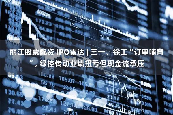 丽江股票配资 IPO雷达 | 三一、徐工“订单哺育”, 绿控传动业绩扭亏但现金流承压