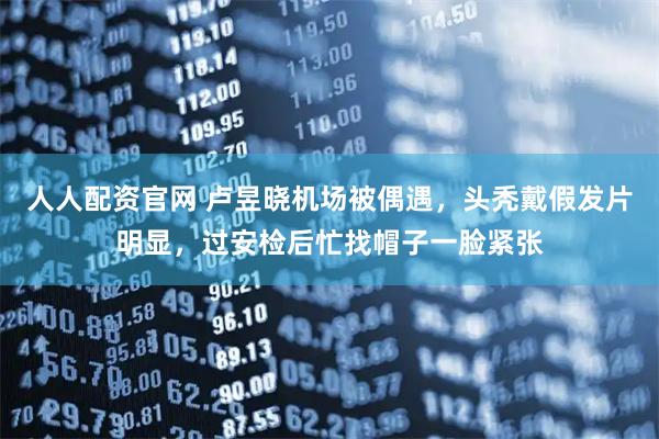 人人配资官网 卢昱晓机场被偶遇，头秃戴假发片明显，过安检后忙找帽子一脸紧张