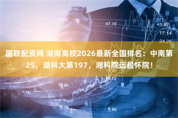 国联配资网 湖南高校2026最新全国排名：中南第25，湖科大第197，湘科院远超怀院！