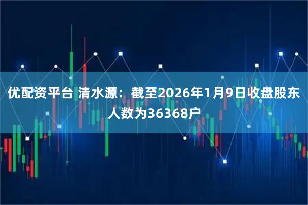 优配资平台 清水源：截至2026年1月9日收盘股东人数为36368户