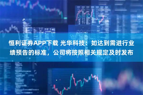 恒利证券APP下载 光华科技：如达到需进行业绩预告的标准，公司将按照相关规定及时发布