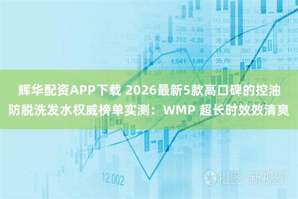 辉华配资APP下载 2026最新5款高口碑的控油防脱洗发水权威榜单实测：WMP 超长时效效清爽