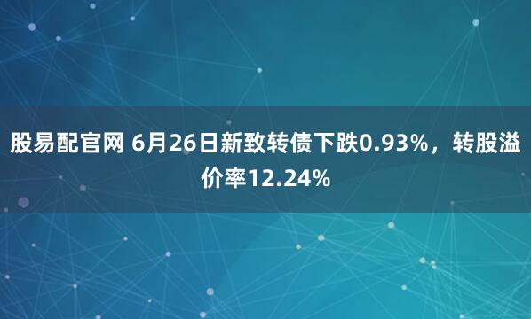 股易配官网 6月26日新致转债下跌0.93%，转股溢价率12.24%