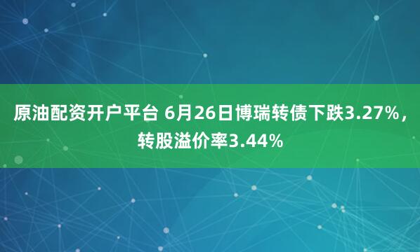 原油配资开户平台 6月26日博瑞转债下跌3.27%，转股溢价率3.44%