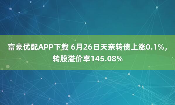 富豪优配APP下载 6月26日天奈转债上涨0.1%，转股溢价率145.08%