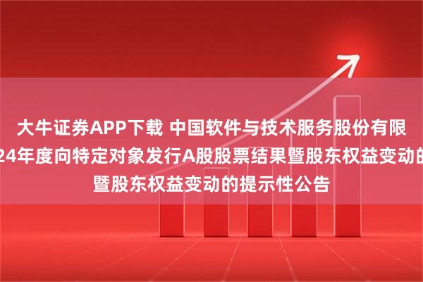 大牛证券APP下载 中国软件与技术服务股份有限公司关于2024年度向特定对象发行A股股票结果暨股东权益变动的提示性公告