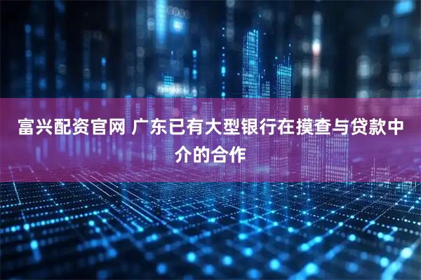 富兴配资官网 广东已有大型银行在摸查与贷款中介的合作
