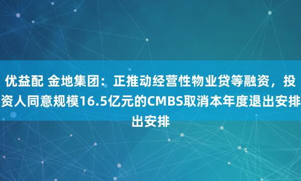优益配 金地集团：正推动经营性物业贷等融资，投资人同意规模16.5亿元的CMBS取消本年度退出安排