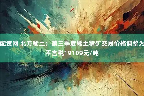 配资网 北方稀土：第三季度稀土精矿交易价格调整为不含税19109元/吨