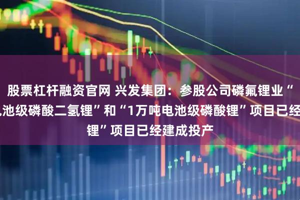 股票杠杆融资官网 兴发集团：参股公司磷氟锂业“10万吨电池级磷酸二氢锂”和“1万吨电池级磷酸锂”项目已经建成投产