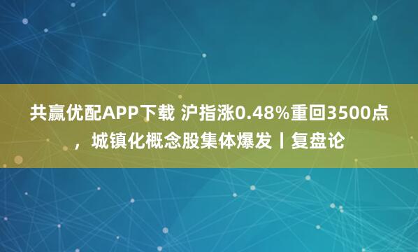 共赢优配APP下载 沪指涨0.48%重回3500点，城镇化概念股集体爆发丨复盘论