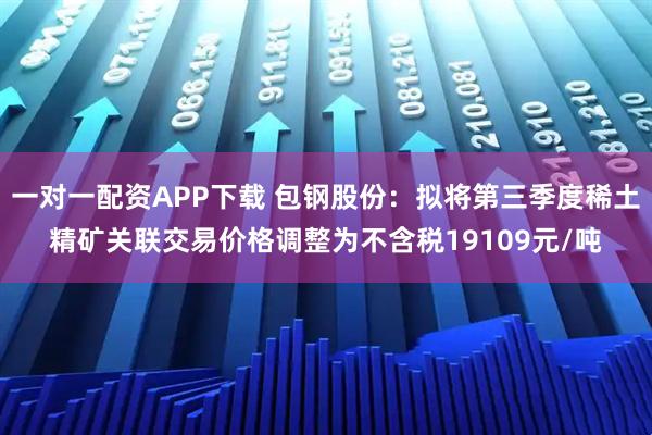 一对一配资APP下载 包钢股份：拟将第三季度稀土精矿关联交易价格调整为不含税19109元/吨