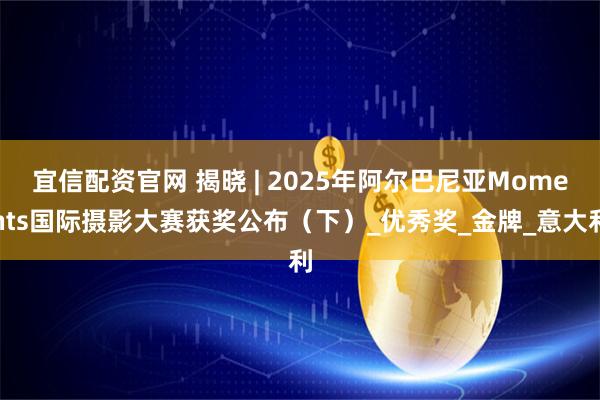 宜信配资官网 揭晓 | 2025年阿尔巴尼亚Moments国际摄影大赛获奖公布（下）_优秀奖_金牌_意大利