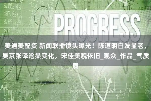 美通美配资 新闻联播镜头曝光！陈道明白发显老，吴京张译沧桑变化，宋佳美貌依旧_观众_作品_气质