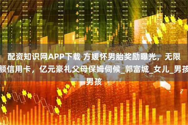 配资知识网APP下载 方媛怀男胎奖励曝光，无限额信用卡，亿元豪礼父母保姆伺候_郭富城_女儿_男孩