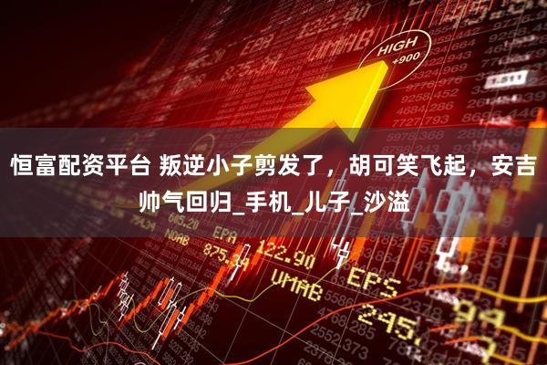 恒富配资平台 叛逆小子剪发了，胡可笑飞起，安吉帅气回归_手机_儿子_沙溢