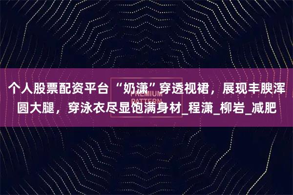 个人股票配资平台 “奶潇”穿透视裙，展现丰腴浑圆大腿，穿泳衣尽显饱满身材_程潇_柳岩_减肥