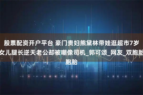 股票配资开户平台 豪门贵妇熊黛林带娃逛超市7岁女儿腿长逆天老公却被嘲像司机_郭可颂_网友_双胞胎