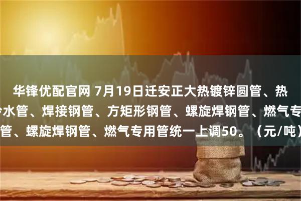 华锋优配官网 7月19日迁安正大热镀锌圆管、热镀锌方矩形钢管、钢塑冷水管、焊接钢管、方矩形钢管、螺旋焊钢管、燃气专用管统一上调50。（元/吨）