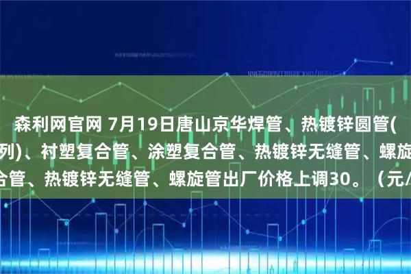 森利网官网 7月19日唐山京华焊管、热镀锌圆管(含燃气管、273-325系列)、衬塑复合管、涂塑复合管、热镀锌无缝管、螺旋管出厂价格上调30。（元/吨）
