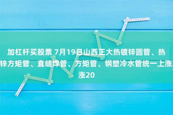 加杠杆买股票 7月19日山西正大热镀锌圆管、热镀锌方矩管、直缝焊管、方矩管、钢塑冷水管统一上涨20