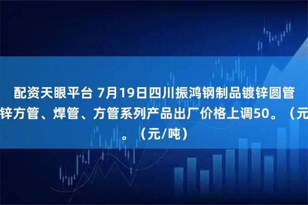 配资天眼平台 7月19日四川振鸿钢制品镀锌圆管、镀锌方管、焊管、方管系列产品出厂价格上调50。（元/吨）