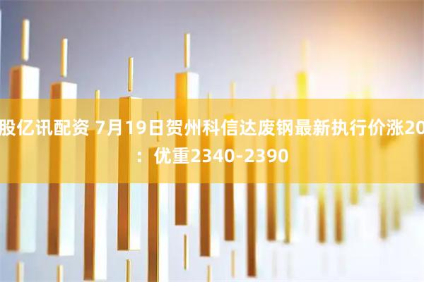 股亿讯配资 7月19日贺州科信达废钢最新执行价涨20：优重2340-2390