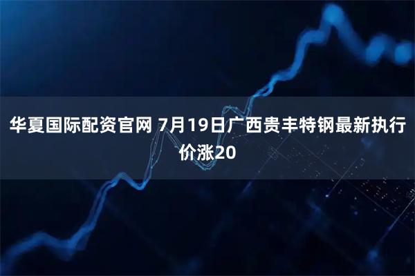 华夏国际配资官网 7月19日广西贵丰特钢最新执行价涨20