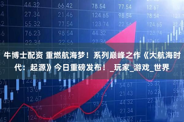 牛博士配资 重燃航海梦！系列巅峰之作《大航海时代：起源》今日重磅发布！_玩家_游戏_世界