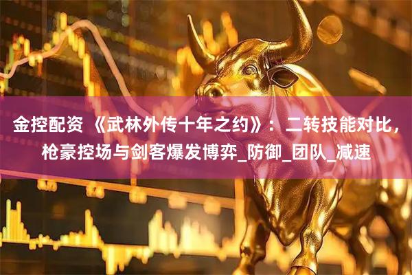 金控配资 《武林外传十年之约》：二转技能对比，枪豪控场与剑客爆发博弈_防御_团队_减速