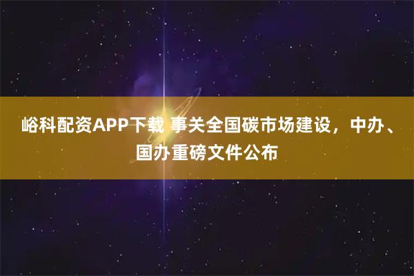 峪科配资APP下载 事关全国碳市场建设，中办、国办重磅文件公布