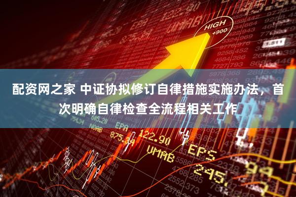 配资网之家 中证协拟修订自律措施实施办法，首次明确自律检查全流程相关工作