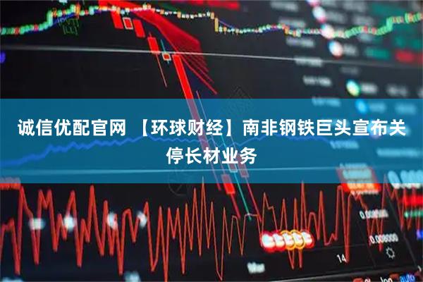 诚信优配官网 【环球财经】南非钢铁巨头宣布关停长材业务