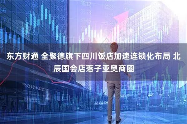 东方财通 全聚德旗下四川饭店加速连锁化布局 北辰国会店落子亚奥商圈