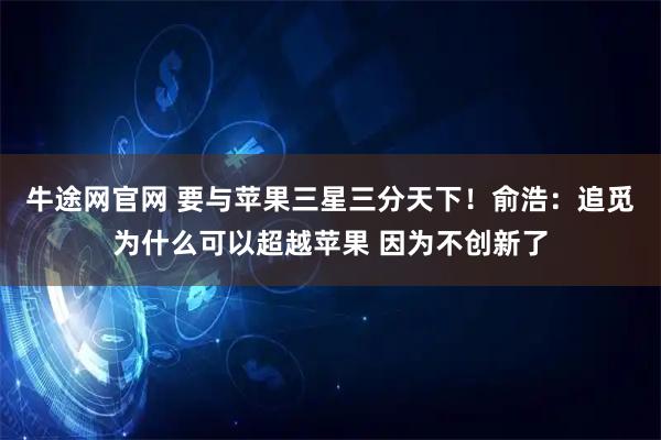 牛途网官网 要与苹果三星三分天下！俞浩：追觅为什么可以超越苹果 因为不创新了